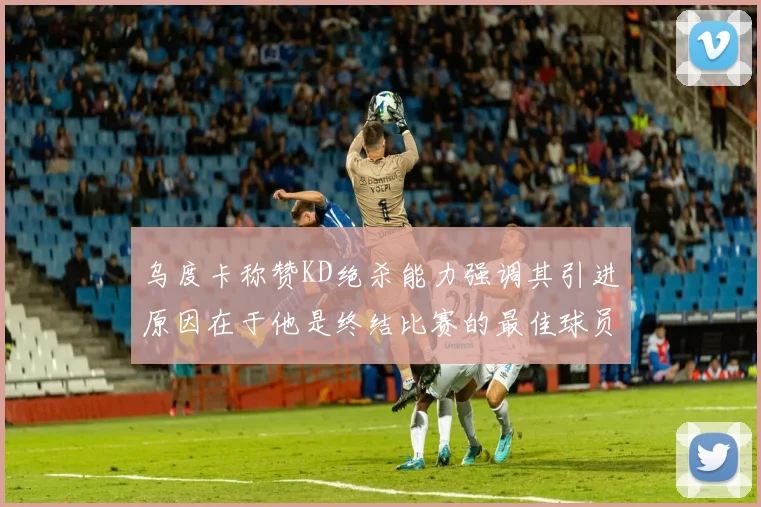 乌度卡称赞KD绝杀能力强调其引进原因在于他是终结比赛的最佳球员