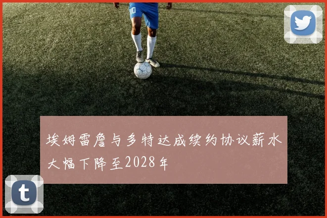 埃姆雷詹与多特达成续约协议薪水大幅下降至2028年