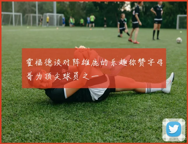 霍福德谈对阵雄鹿的乐趣称赞字母哥为顶尖球员之一