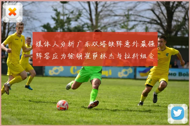 媒体人分析广东双塔缺阵意外最强阵容应为徐胡崔萨林杰与拉科组合