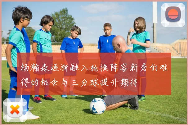 杨瀚森逐渐融入轮换阵容新秀们难得的机会与三分球提升期待