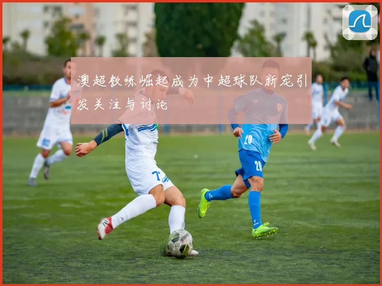 澳超教练崛起成为中超球队新宠引发关注与讨论