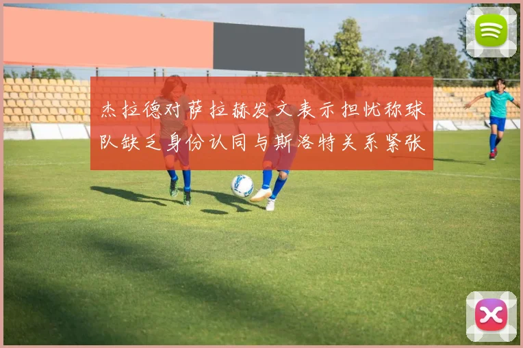 杰拉德对萨拉赫发文表示担忧称球队缺乏身份认同与斯洛特关系紧张