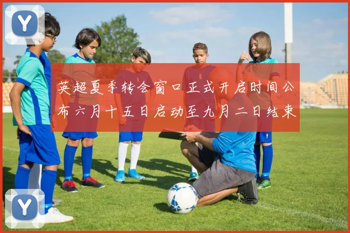 英超夏季转会窗口正式开启时间公布六月十五日启动至九月二日结束