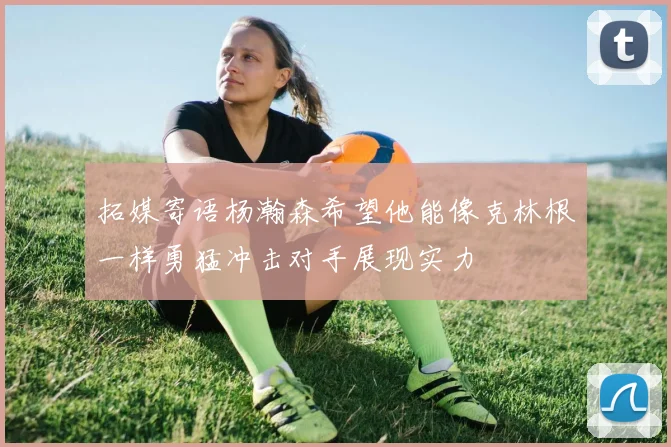 拓媒寄语杨瀚森希望他能像克林根一样勇猛冲击对手展现实力