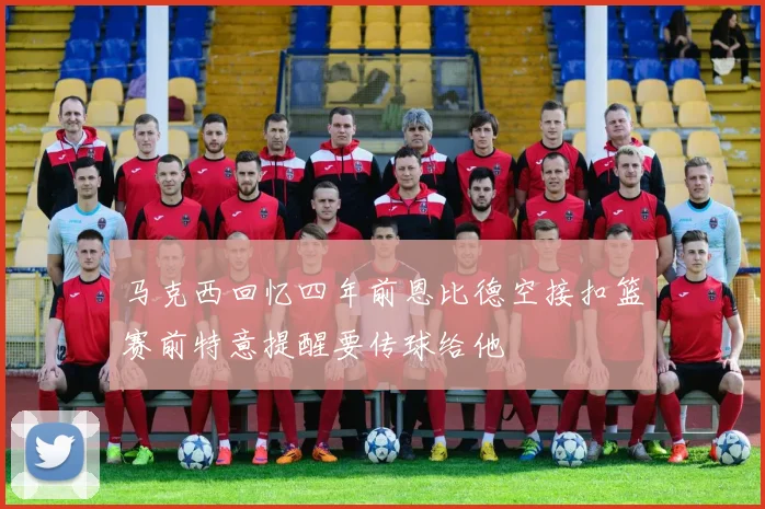 马克西回忆四年前恩比德空接扣篮赛前特意提醒要传球给他
