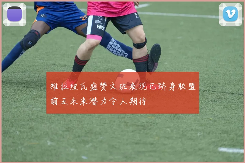 维拉纽瓦盛赞文班表现已跻身联盟前五未来潜力令人期待