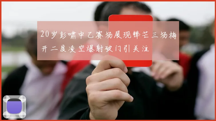 20岁彭啸中乙赛场展现锋芒三场梅开二度凌空爆射破门引关注