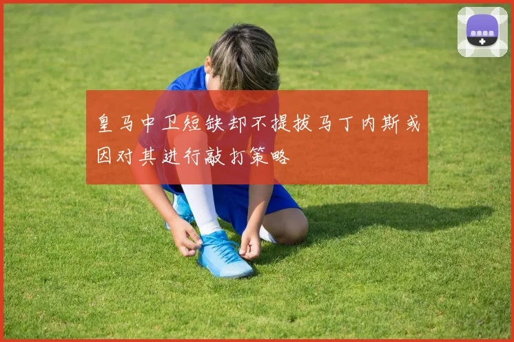 皇马中卫短缺却不提拔马丁内斯或因对其进行敲打策略