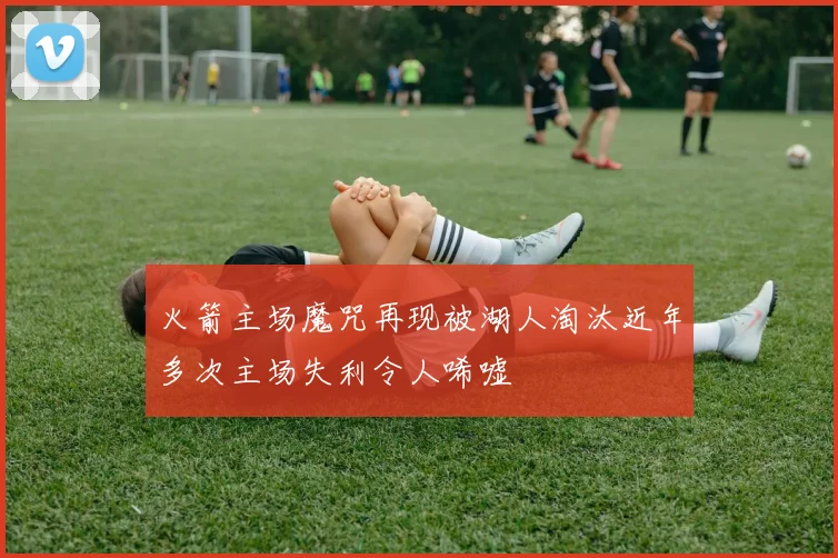 火箭主场魔咒再现被湖人淘汰近年多次主场失利令人唏嘘