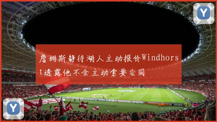 詹姆斯静待湖人主动报价Windhorst透露他不会主动索要合同