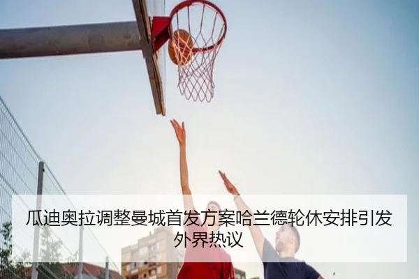 瓜迪奥拉调整曼城首发方案哈兰德轮休安排引发外界热议（kaiyun）